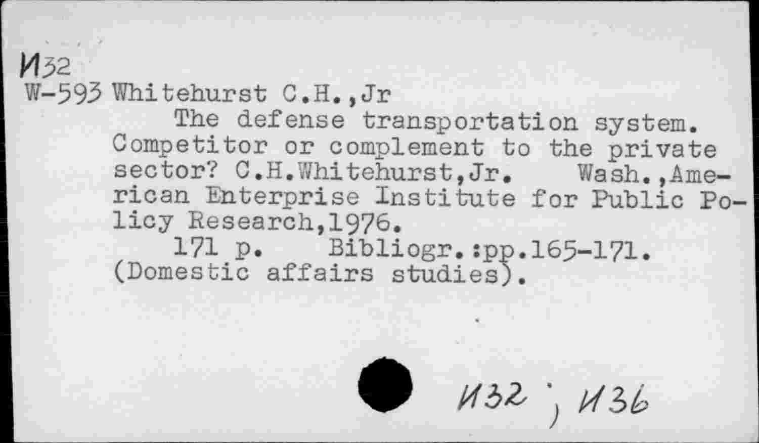 ﻿W—593 Whitehurst C.H.,Jr
The defense transportation system. Competitor or complement to the private sector? C.H.Whitehurst,Jr.	Wash.»Ame-
rican Enterprise Institute for Public Policy Research,1976.
171 p. Bibliogr.:pp.165-171. (Domestic affairs studies).
//-3^ j [/(